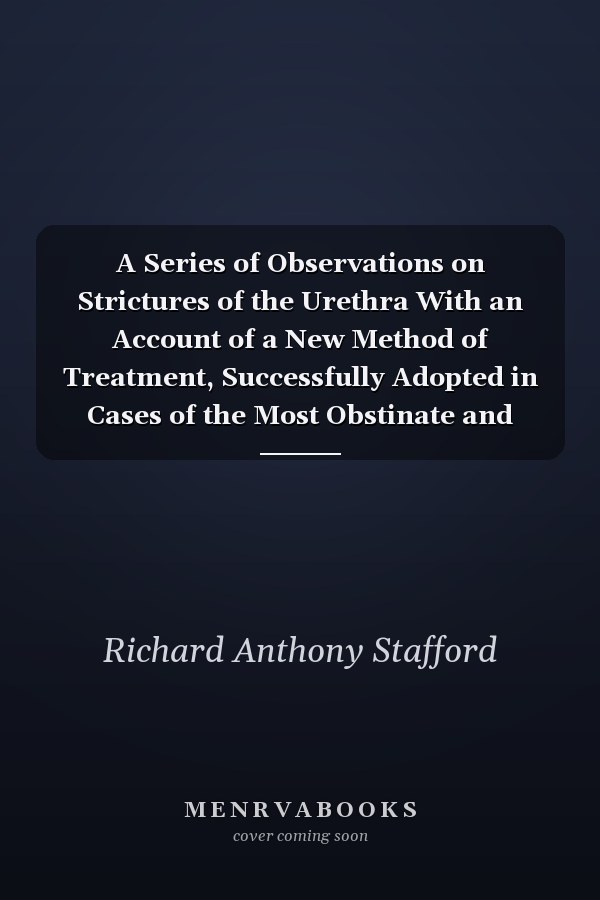 A Series of Observations on Strictures of the Urethra With an Account of a New Method of Treatment, Successfully Adopted in Cases of the Most Obstinate and Aggravated Form of That Disease (Classic Reprint)