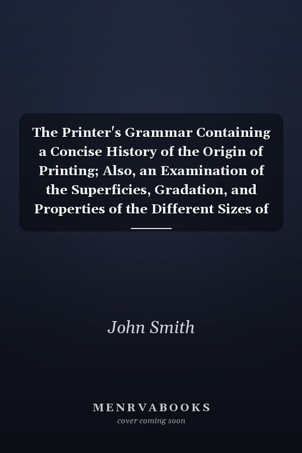 The Printer's Grammar Containing a Concise History of the Origin of Printing; Also, an Examination of the Superficies, Gradation, and Properties of the Different Sizes of Types Cast by Letter Founders; Various Tables of Calculations; Models of Letter Cas
