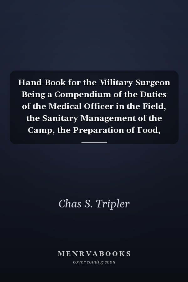 Hand-Book for the Military Surgeon Being a Compendium of the Duties of the Medical Officer in the Field, the Sanitary Management of the Camp, the Preparation of Food, Etc.; With Forms for the Requisitions for Supplies, Returns Etc.; The Diagnosis and Tre