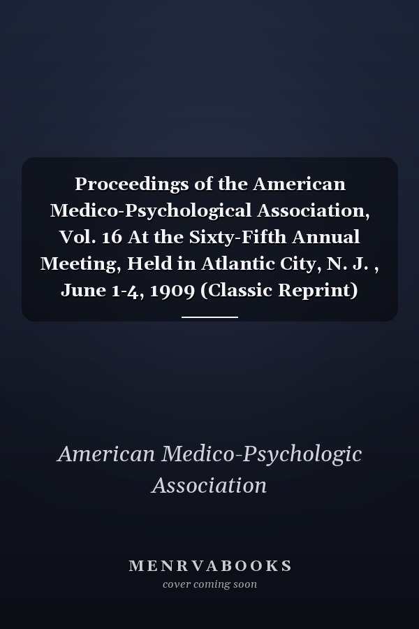 Proceedings of the American Medico-Psychological Association, Vol. 16 At the Sixty-Fifth Annual Meeting, Held in Atlantic City, N. J. , June 1-4, 1909 (Classic Reprint)