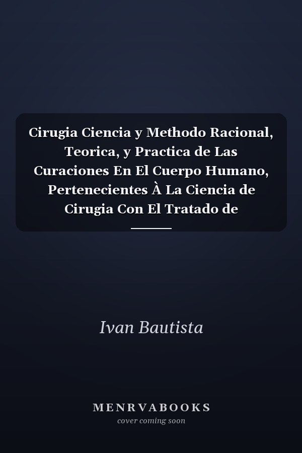 Cirugia Ciencia y Methodo Racional, Teorica, y Practica de Las Curaciones En El Cuerpo Humano, Pertenecientes À La Ciencia de Cirugia Con El Tratado de Pronosticos, Medicamentos, Morbogalico, y Observaciones, À Planta Pedis, Usque Ad Verticem Capitis,