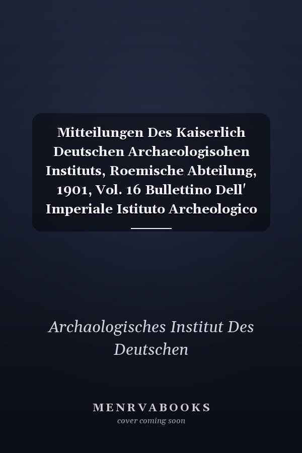 Mitteilungen Des Kaiserlich Deutschen Archaeologisohen Instituts, Roemische Abteilung, 1901, Vol. 16 Bullettino Dell' Imperiale Istituto Archeologico Germanico, Sezione Romana, 1901 (Classic Reprint)