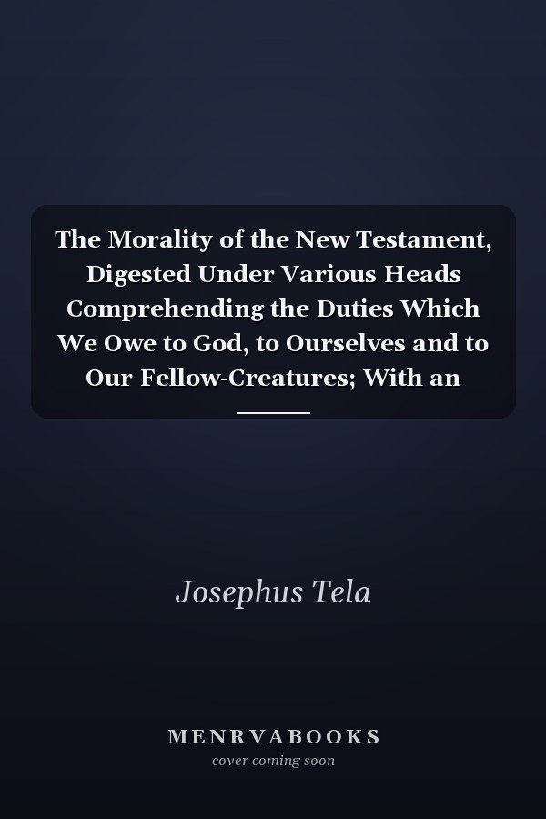 The Morality of the New Testament, Digested Under Various Heads Comprehending the Duties Which We Owe to God, to Ourselves and to Our Fellow-Creatures; With an Introduction, Addressed to Deists, in Which the Character of Jesus Christ Is Vindicated Agains