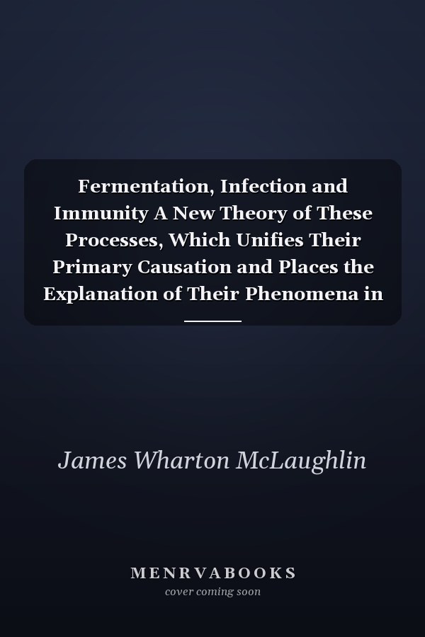 Fermentation, Infection and Immunity A New Theory of These Processes, Which Unifies Their Primary Causation and Places the Explanation of Their Phenomena in Chemistry, Biology, and the Dynamics of Molecular Physics (Classic Reprint)