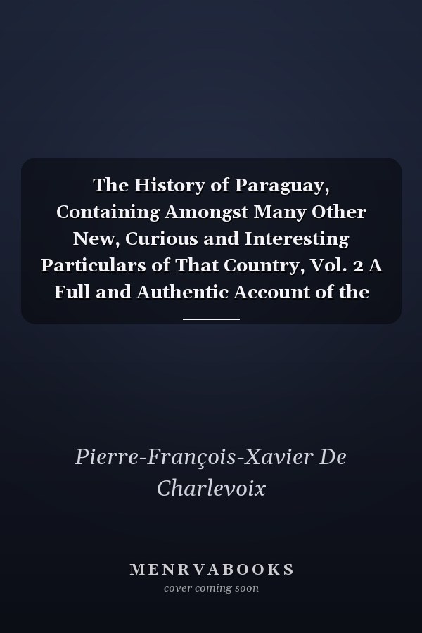 The History of Paraguay, Containing Amongst Many Other New, Curious and Interesting Particulars of That Country, Vol. 2 A Full and Authentic Account of the Establishments Formed There by the Jesuits, from Among the Savage Natives, in the Very Centre of B