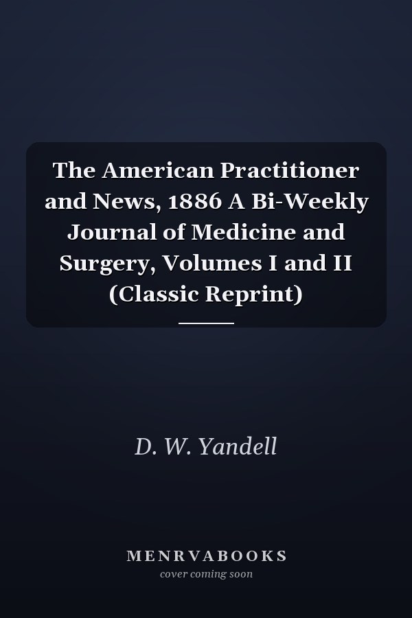 The American Practitioner and News, 1886 A Bi-Weekly Journal of Medicine and Surgery, Volumes I and II (Classic Reprint)