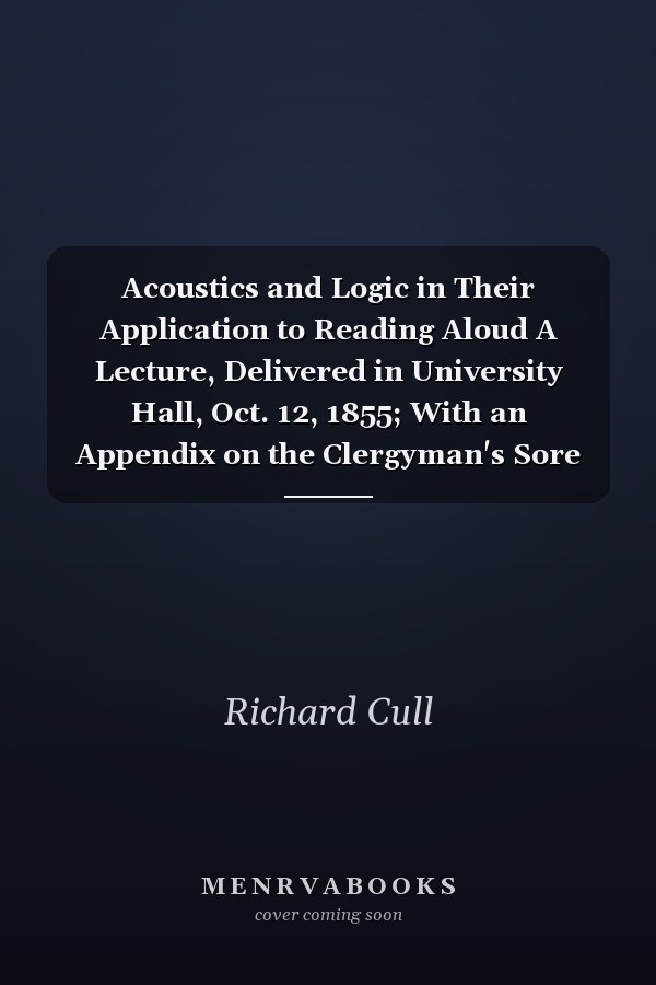 Acoustics and Logic in Their Application to Reading Aloud A Lecture, Delivered in University Hall, Oct. 12, 1855; With an Appendix on the Clergyman's Sore Throat (Classic Reprint)