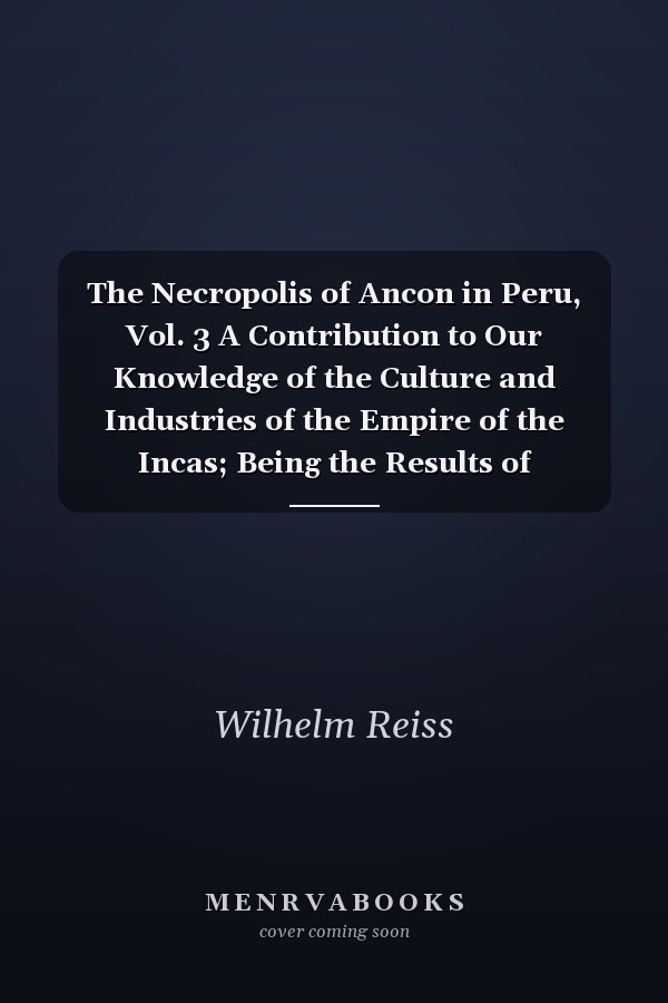 The Necropolis of Ancon in Peru, Vol. 3 A Contribution to Our Knowledge of the Culture and Industries of the Empire of the Incas; Being the Results of Excavations Made on the Spot; With the Cooperation of L. Wittmack, R. Virchow, A. Nehring