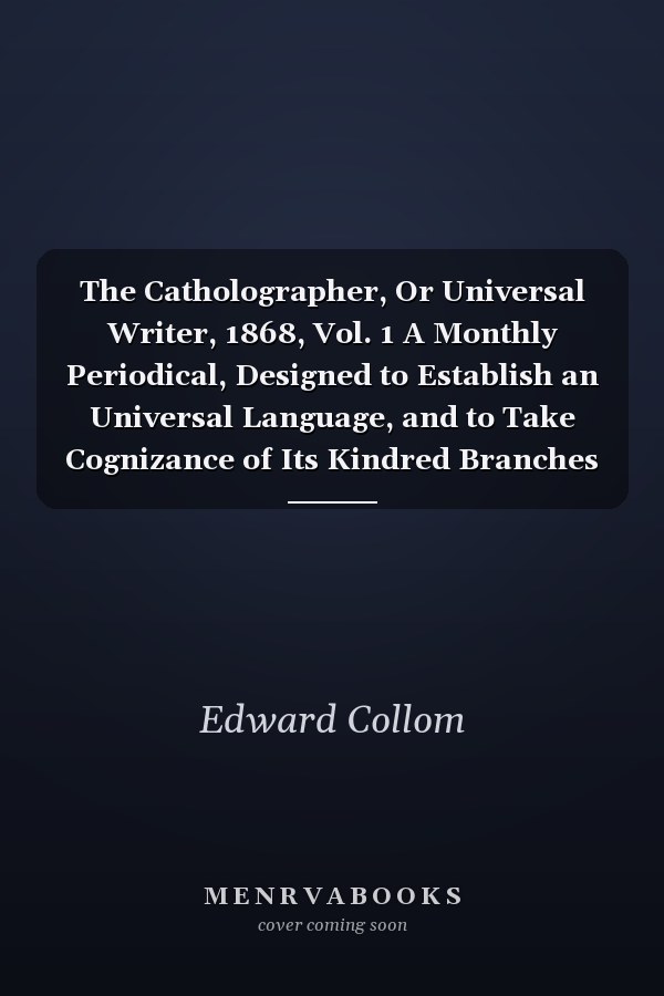 The Catholographer, Or Universal Writer, 1868, Vol. 1 A Monthly Periodical, Designed to Establish an Universal Language, and to Take Cognizance of Its Kindred Branches of Study (Classic Reprint)