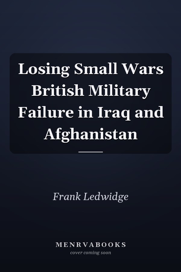 Losing Small Wars British Military Failure in Iraq and Afghanistan