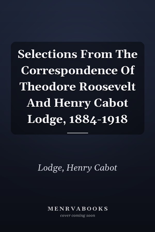 Selections From The Correspondence Of Theodore Roosevelt And Henry Cabot Lodge, 1884-1918
