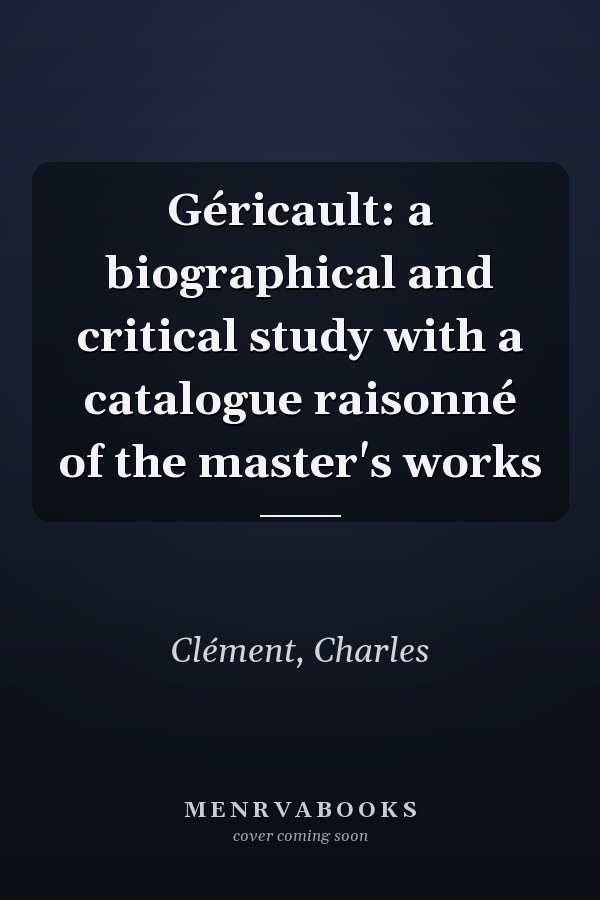 Géricault: a biographical and critical study with a catalogue raisonné of the master's works