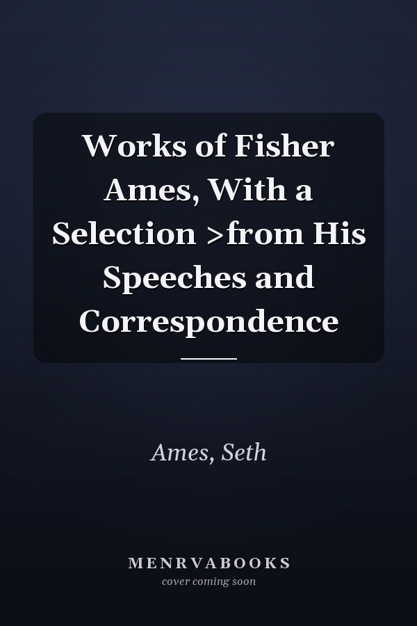 Works of Fisher Ames, With a Selection >from His Speeches and Correspondence