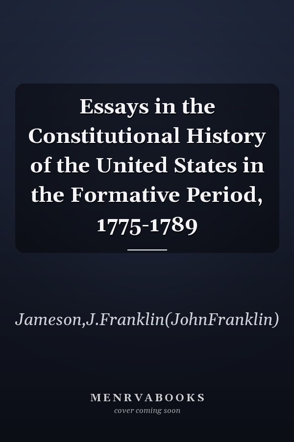 Essays in the Constitutional History of the United States in the Formative Period, 1775-1789