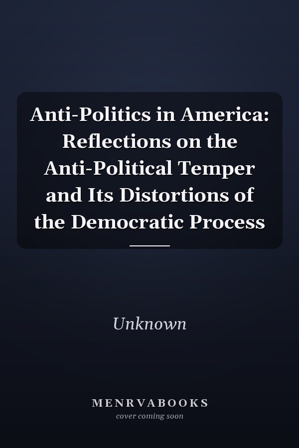 Anti-Politics in America: Reflections on the Anti-Political Temper and Its Distortions of the Democratic Process
