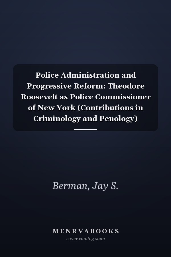 Police Administration and Progressive Reform: Theodore Roosevelt as Police Commissioner of New York (Contributions in Criminology and Penology)