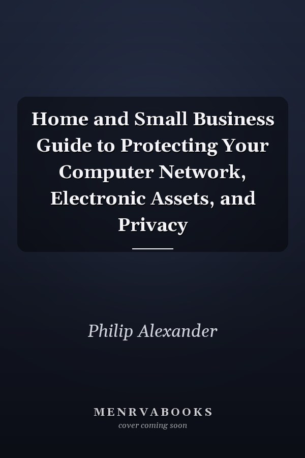 Home and Small Business Guide to Protecting Your Computer Network, Electronic Assets, and Privacy