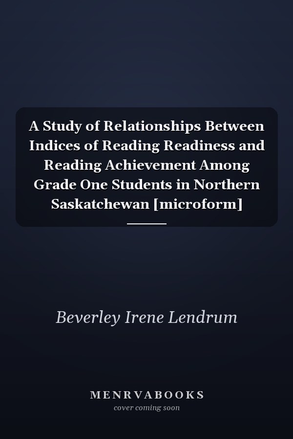 A Study of Relationships Between Indices of Reading Readiness and Reading Achievement Among Grade One Students in Northern Saskatchewan [microform]