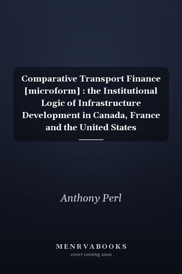 Comparative Transport Finance [microform] : the Institutional Logic of Infrastructure Development in Canada, France and the United States