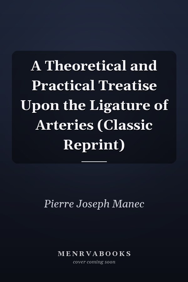 A Theoretical and Practical Treatise Upon the Ligature of Arteries (Classic Reprint)