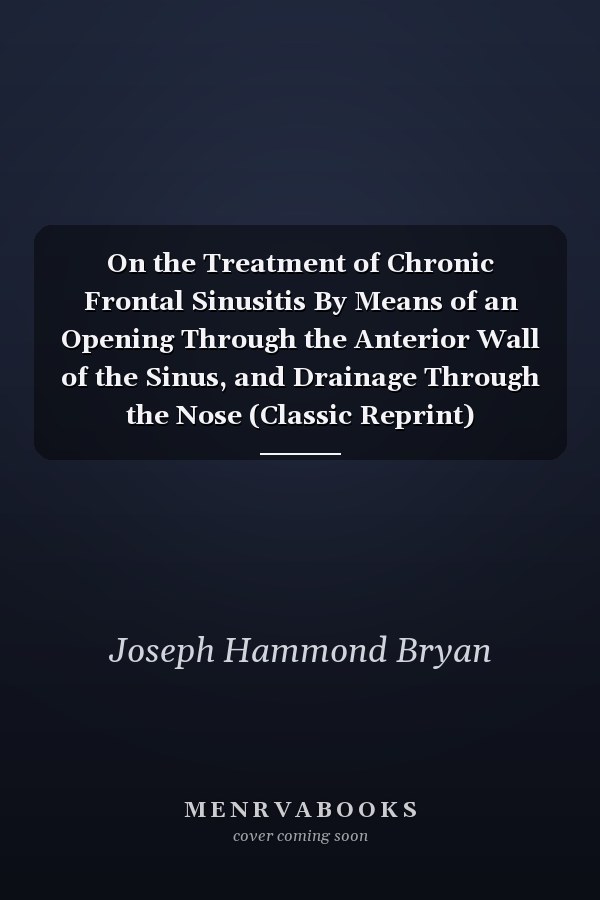 On the Treatment of Chronic Frontal Sinusitis By Means of an Opening Through the Anterior Wall of the Sinus, and Drainage Through the Nose (Classic Reprint)