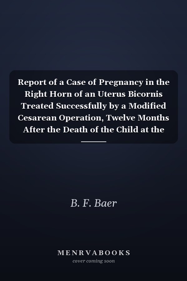 Report of a Case of Pregnancy in the Right Horn of an Uterus Bicornis Treated Successfully by a Modified Cesarean Operation, Twelve Months After the Death of the Child at the Full Term of Gestation: So-Called Missed Labor (Classic Reprint)