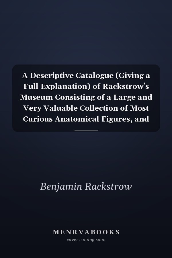 A Descriptive Catalogue (Giving a Full Explanation) of Rackstrow's Museum Consisting of a Large and Very Valuable Collection of Most Curious Anatomical Figures, and Real Preparations; Also Figures Resembling Life; With a Great Variety of Natural and Arti