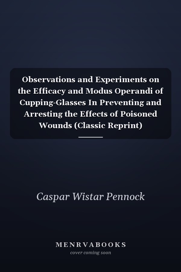 Observations and Experiments on the Efficacy and Modus Operandi of Cupping-Glasses In Preventing and Arresting the Effects of Poisoned Wounds (Classic Reprint)