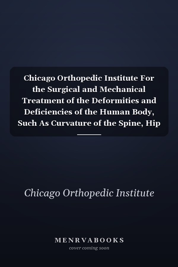 Chicago Orthopedic Institute For the Surgical and Mechanical Treatment of the Deformities and Deficiencies of the Human Body, Such As Curvature of the Spine, Hip Diseases, Club-Foot, Affections of the Joints, Contractions, Paralysis, Etc. , Etc