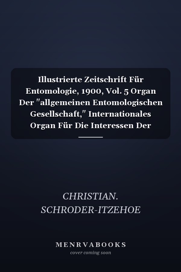 Illustrierte Zeitschrift Für Entomologie, 1900, Vol. 5 Organ Der "allgemeinen Entomologischen Gesellschaft," Internationales Organ Für Die Interessen Der Allgemeinen Und Angewandten Entomologie Wie Der Insekten-Biologie (Classic Reprint)