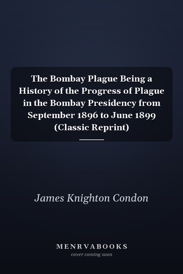 The Bombay Plague Being a History of the Progress of Plague in the Bombay Presidency from September 1896 to June 1899 (Classic Reprint)