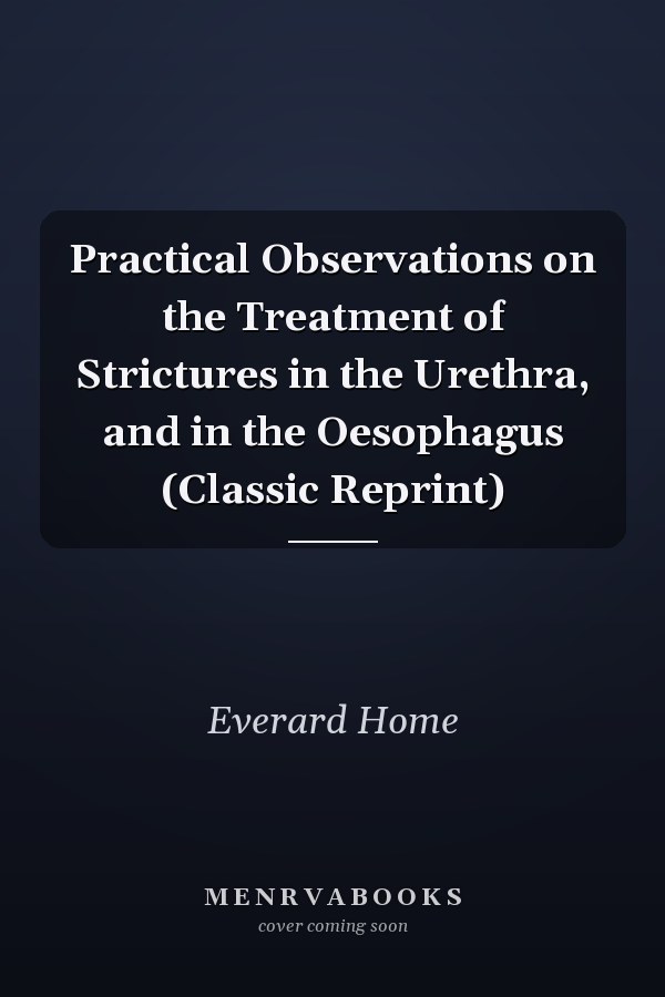 Practical Observations on the Treatment of Strictures in the Urethra, and in the Oesophagus (Classic Reprint)