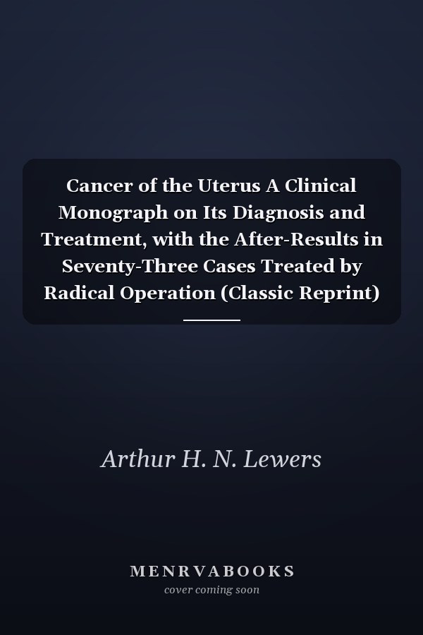 Cancer of the Uterus A Clinical Monograph on Its Diagnosis and Treatment, with the After-Results in Seventy-Three Cases Treated by Radical Operation (Classic Reprint)