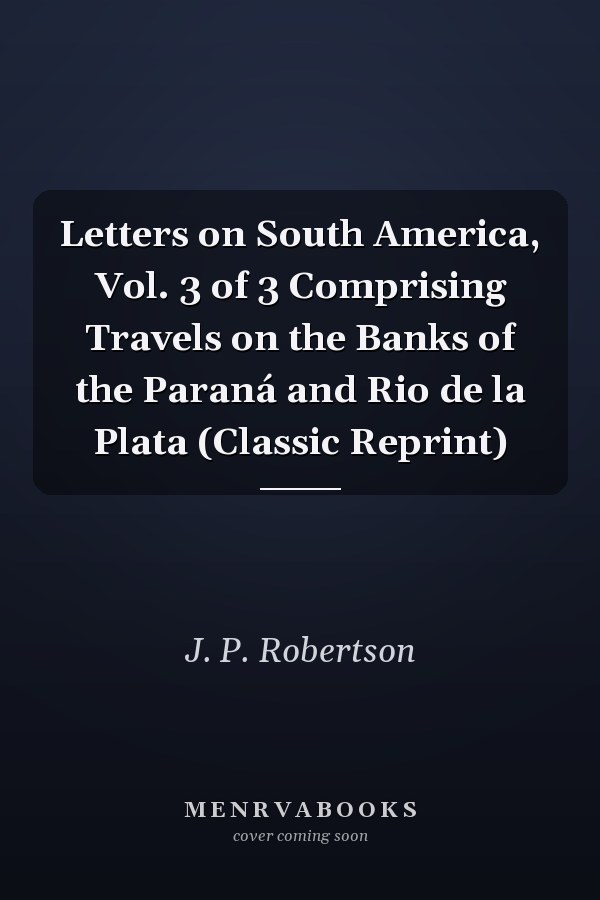 Letters on South America, Vol. 3 of 3 Comprising Travels on the Banks of the Paraná and Rio de la Plata (Classic Reprint)