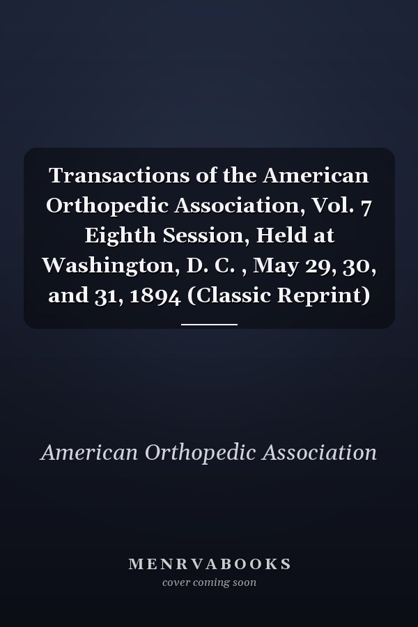Transactions of the American Orthopedic Association, Vol. 7 Eighth Session, Held at Washington, D. C. , May 29, 30, and 31, 1894 (Classic Reprint)