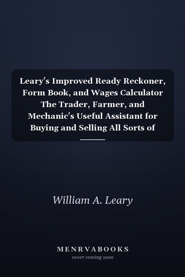 Leary's Improved Ready Reckoner, Form Book, and Wages Calculator The Trader, Farmer, and Mechanic's Useful Assistant for Buying and Selling All Sorts of Commodities in Dollars and Cents, Showing at Once the Amount and Value of Any Number Or Quantity of G