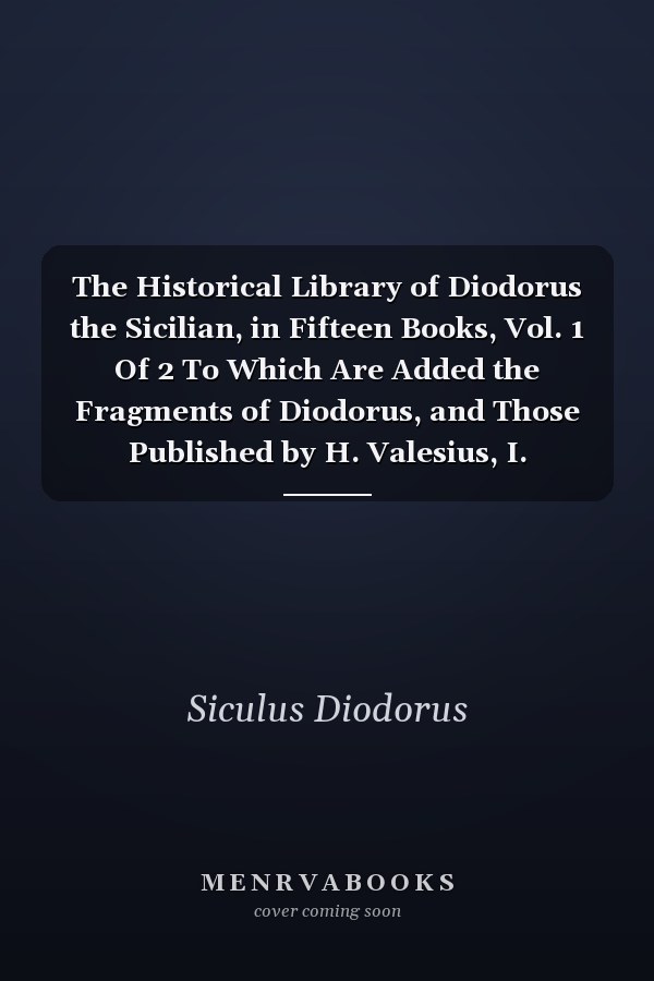 The Historical Library of Diodorus the Sicilian, in Fifteen Books, Vol. 1 Of 2 To Which Are Added the Fragments of Diodorus, and Those Published by H. Valesius, I. Rhodomannus, and F. Ursinus (Classic Reprint)