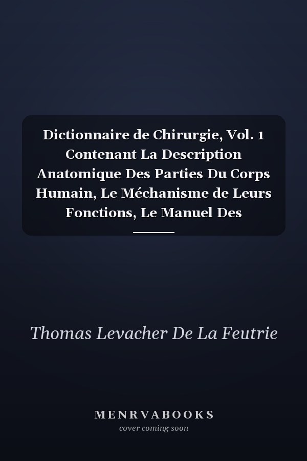 Dictionnaire de Chirurgie, Vol. 1 Contenant La Description Anatomique Des Parties Du Corps Humain, Le Méchanisme de Leurs Fonctions, Le Manuel Des Opérations Chirurgicales, Avec Les Usages Des Différens Instrumens Et Médicamens Employés Dans Les Mal