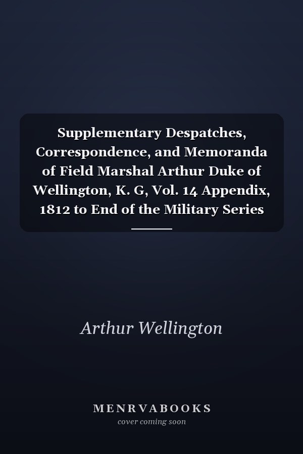 Supplementary Despatches, Correspondence, and Memoranda of Field Marshal Arthur Duke of Wellington, K. G, Vol. 14 Appendix, 1812 to End of the Military Series (Classic Reprint)