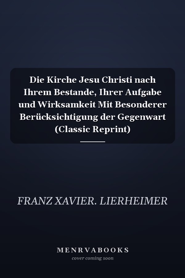 Die Kirche Jesu Christi nach Ihrem Bestande, Ihrer Aufgabe und Wirksamkeit Mit Besonderer Berücksichtigung der Gegenwart (Classic Reprint)