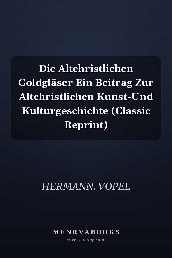 Die Altchristlichen Goldgläser Ein Beitrag Zur Altchristlichen Kunst-Und Kulturgeschichte (Classic Reprint)