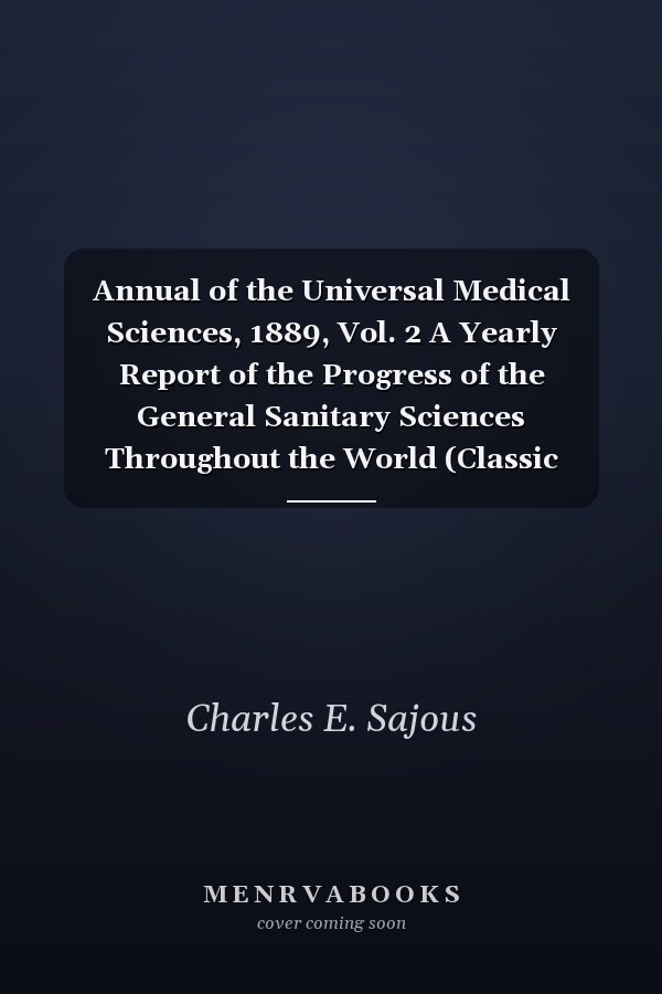 Annual of the Universal Medical Sciences, 1889, Vol. 2 A Yearly Report of the Progress of the General Sanitary Sciences Throughout the World (Classic Reprint)