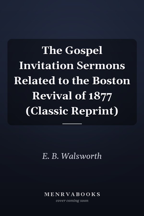 The Gospel Invitation Sermons Related to the Boston Revival of 1877 (Classic Reprint)