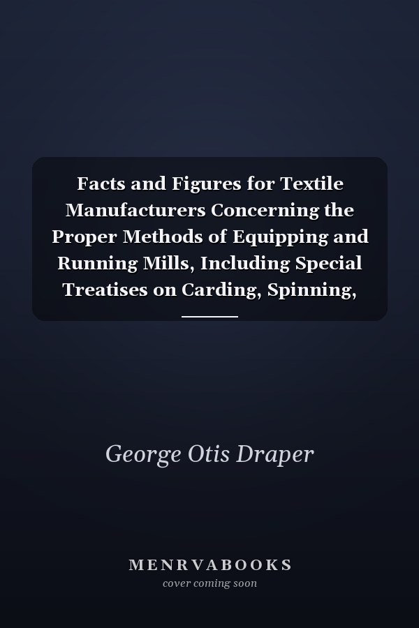 Facts and Figures for Textile Manufacturers Concerning the Proper Methods of Equipping and Running Mills, Including Special Treatises on Carding, Spinning, Spooling, Warping, Dyeing, Reeling, Twisting and Weaving (Classic Reprint)