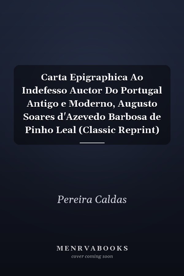 Carta Epigraphica Ao Indefesso Auctor Do Portugal Antigo e Moderno, Augusto Soares d'Azevedo Barbosa de Pinho Leal (Classic Reprint)