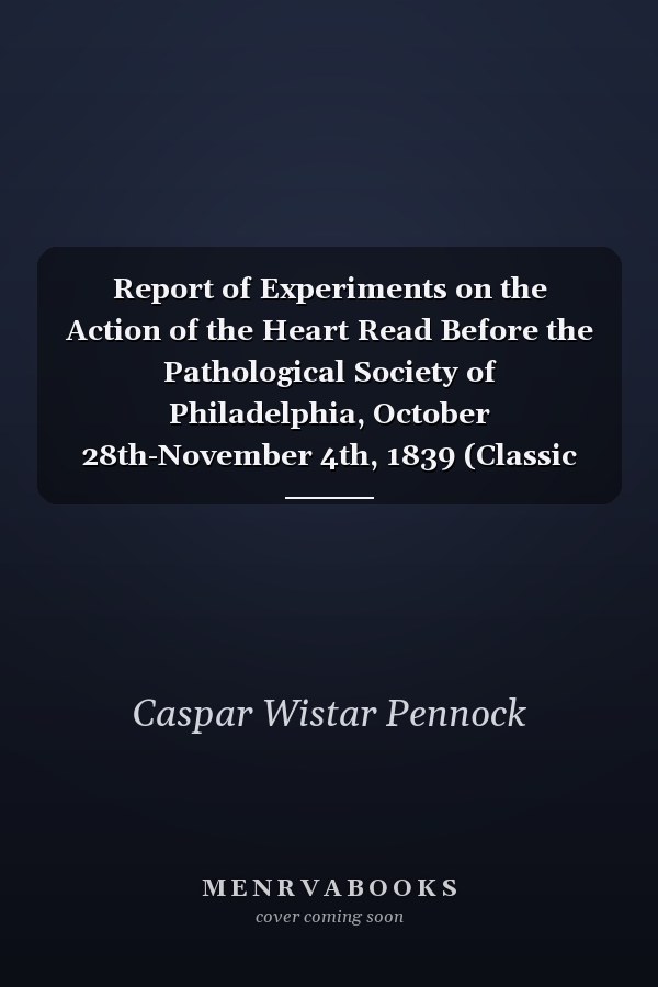 Report of Experiments on the Action of the Heart Read Before the Pathological Society of Philadelphia, October 28th-November 4th, 1839 (Classic Reprint)