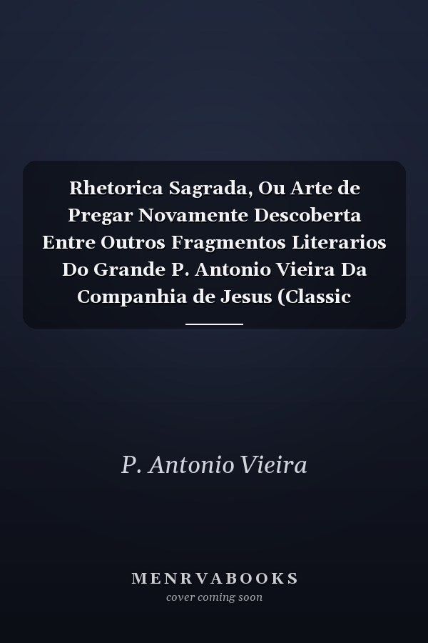 Rhetorica Sagrada, Ou Arte de Pregar Novamente Descoberta Entre Outros Fragmentos Literarios Do Grande P. Antonio Vieira Da Companhia de Jesus (Classic Reprint)