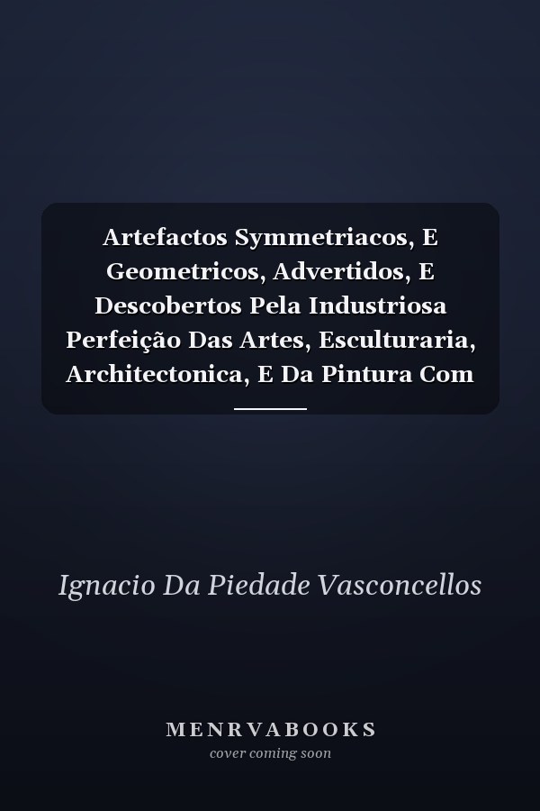 Artefactos Symmetriacos, E Geometricos, Advertidos, E Descobertos Pela Industriosa Perfeição Das Artes, Esculturaria, Architectonica, E Da Pintura Com Certos Fundamentos, E Regras Infalliveis Para a Symmetria DOS Corpos Humanos, Escultura, E Pintura Do