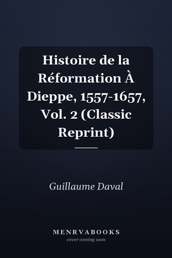 Histoire de la Réformation À Dieppe, 1557-1657, Vol. 2 (Classic Reprint)