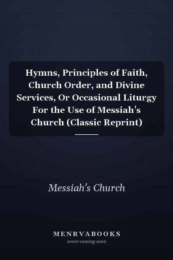 Hymns, Principles of Faith, Church Order, and Divine Services, Or Occasional Liturgy For the Use of Messiah's Church (Classic Reprint)